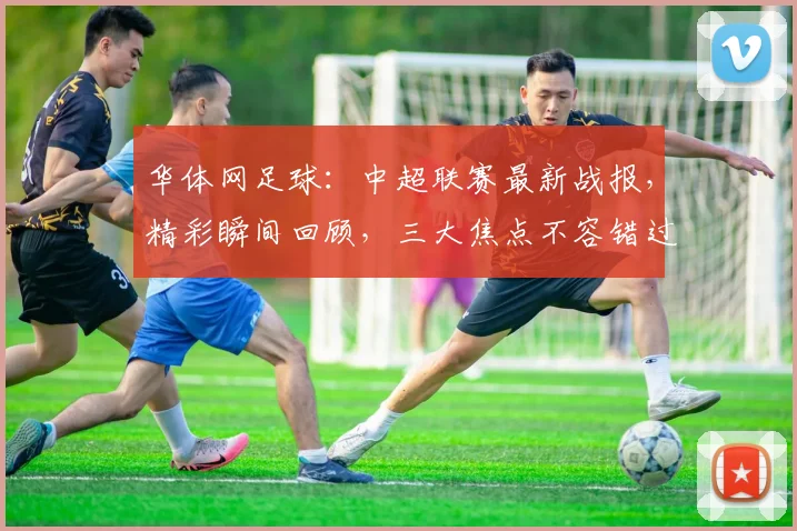 华体网足球：中超联赛最新战报，精彩瞬间回顾，三大焦点不容错过，球迷热议