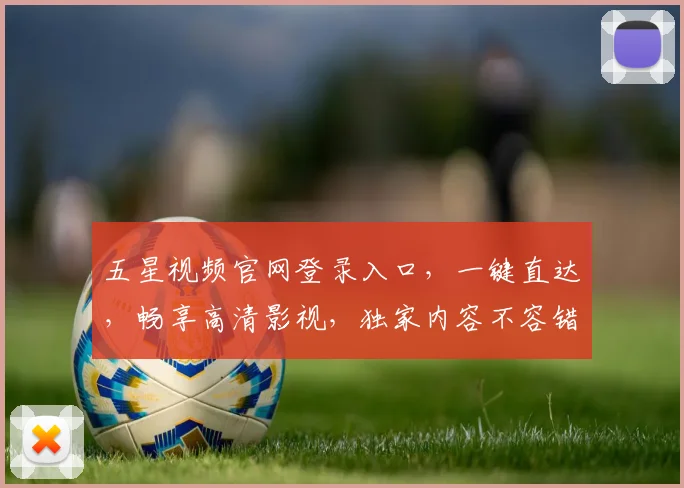 五星视频官网登录入口，一键直达，畅享高清影视，独家内容不容错过，快速体验
