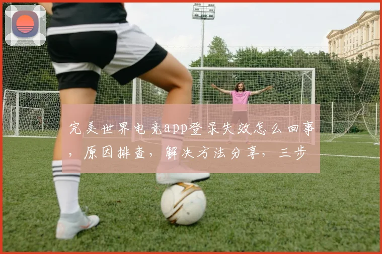 完美世界电竞app登录失效怎么回事，原因排查，解决方法分享，三步轻松解决