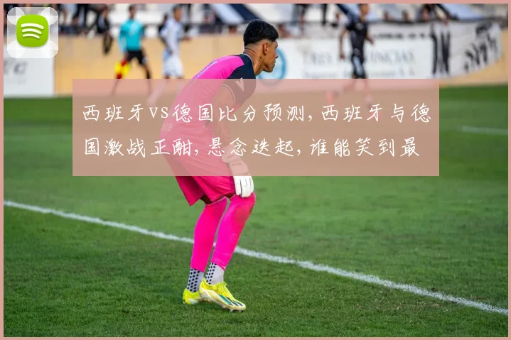 西班牙vs德国比分预测,西班牙与德国激战正酣,悬念迭起,谁能笑到最后