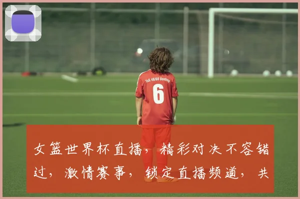 女篮世界杯直播，精彩对决不容错过，激情赛事，锁定直播频道，共赏精彩瞬间
