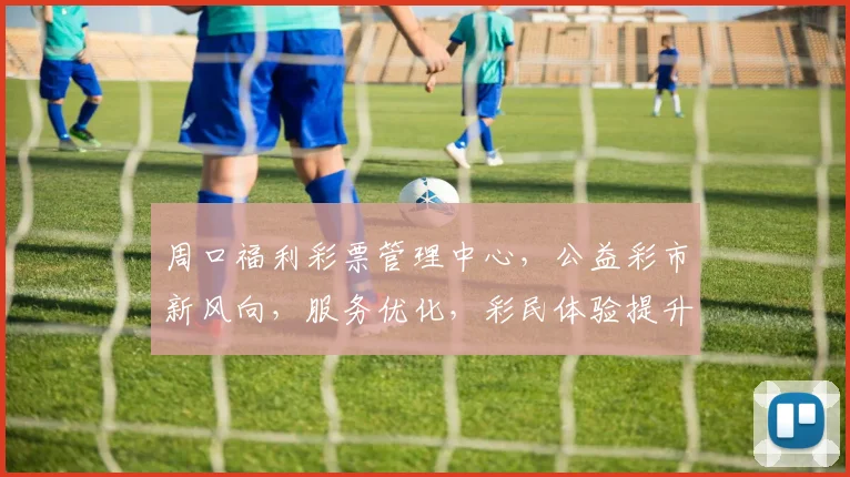 周口福利彩票管理中心，公益彩市新风向，服务优化，彩民体验提升，惊喜连连三重礼