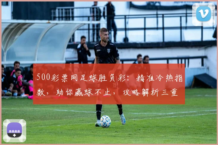 500彩票网足球胜负彩：精准冷热指数，助你赢球不止，攻略解析三重奏