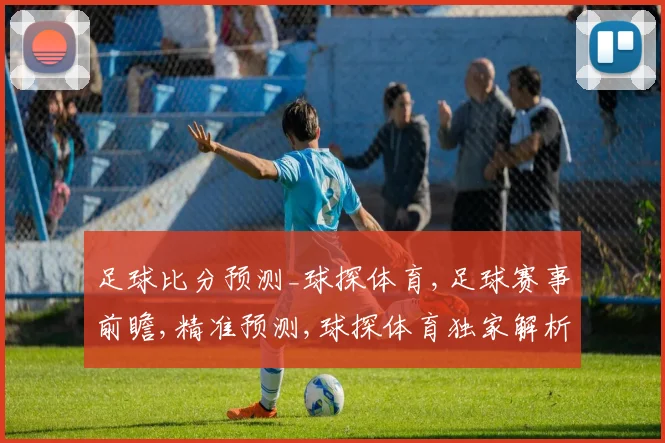 足球比分预测_球探体育,足球赛事前瞻,精准预测,球探体育独家解析,精彩不容错过,一触即发